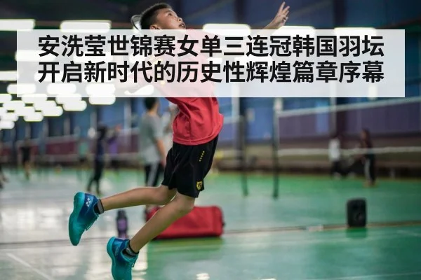 安洗莹世锦赛女单三连冠韩国羽坛开启新时代的历史性辉煌篇章序幕